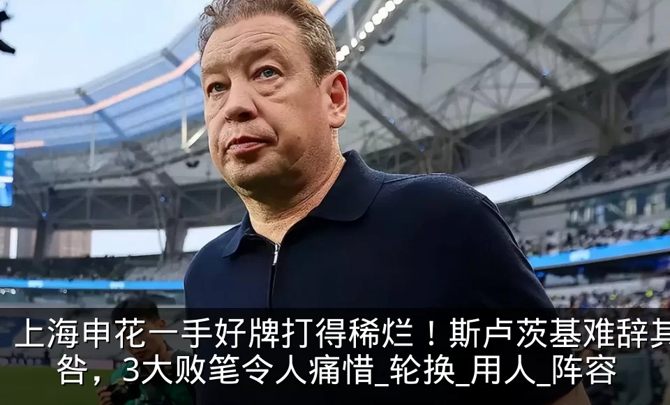 上海申花一手好牌打得稀烂！斯卢茨基难辞其咎，3大败笔令人痛惜_轮换_用人_阵容